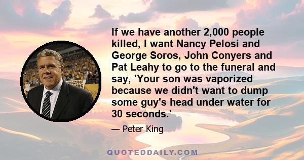 If we have another 2,000 people killed, I want Nancy Pelosi and George Soros, John Conyers and Pat Leahy to go to the funeral and say, 'Your son was vaporized because we didn't want to dump some guy's head under water