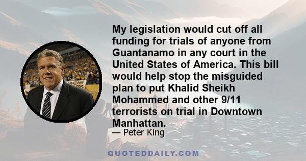 My legislation would cut off all funding for trials of anyone from Guantanamo in any court in the United States of America. This bill would help stop the misguided plan to put Khalid Sheikh Mohammed and other 9/11