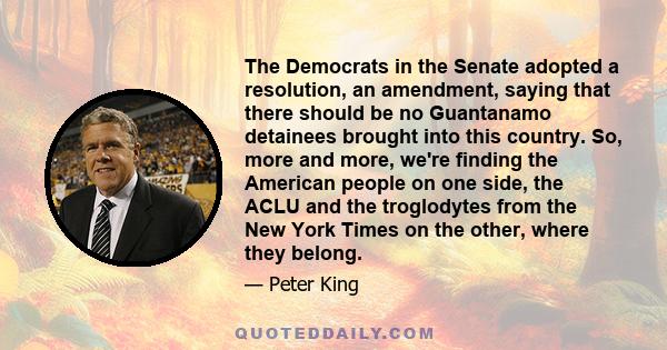 The Democrats in the Senate adopted a resolution, an amendment, saying that there should be no Guantanamo detainees brought into this country. So, more and more, we're finding the American people on one side, the ACLU