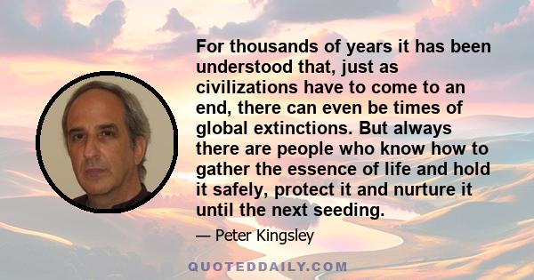 For thousands of years it has been understood that, just as civilizations have to come to an end, there can even be times of global extinctions. But always there are people who know how to gather the essence of life and 