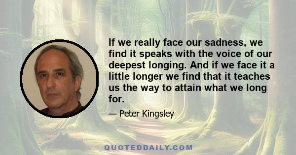 If we really face our sadness, we find it speaks with the voice of our deepest longing. And if we face it a little longer we find that it teaches us the way to attain what we long for.