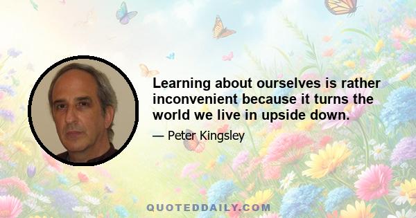 Learning about ourselves is rather inconvenient because it turns the world we live in upside down.