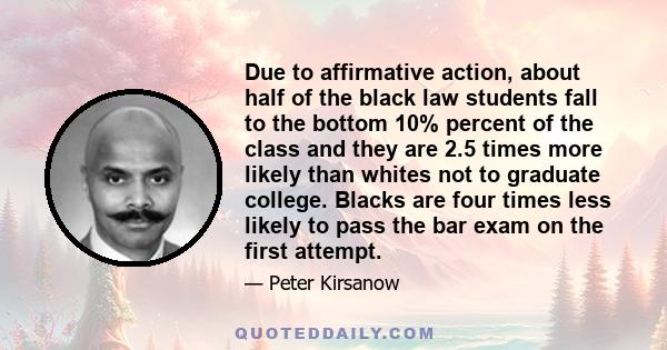 Due to affirmative action, about half of the black law students fall to the bottom 10% percent of the class and they are 2.5 times more likely than whites not to graduate college. Blacks are four times less likely to