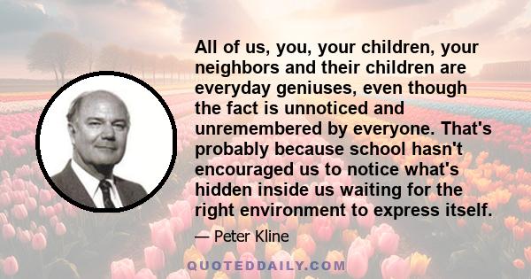 All of us, you, your children, your neighbors and their children are everyday geniuses, even though the fact is unnoticed and unremembered by everyone. That's probably because school hasn't encouraged us to notice