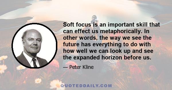 Soft focus is an important skill that can effect us metaphorically. In other words, the way we see the future has everything to do with how well we can look up and see the expanded horizon before us.