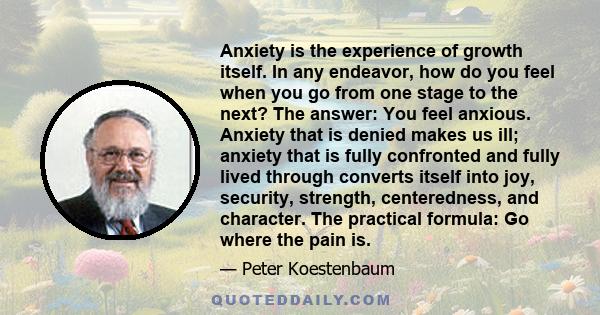 Anxiety is the experience of growth itself. In any endeavor, how do you feel when you go from one stage to the next? The answer: You feel anxious. Anxiety that is denied makes us ill; anxiety that is fully confronted