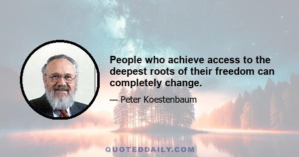 People who achieve access to the deepest roots of their freedom can completely change.