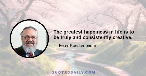 The greatest happiness in life is to be truly and consistently creative.