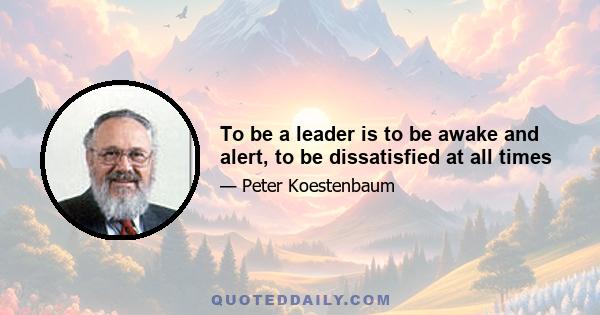 To be a leader is to be awake and alert, to be dissatisfied at all times