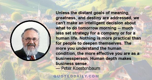 Unless the distant goals of meaning, greatness, and destiny are addressed, we can't make an intelligent decision about what to do tomorrow morning -- much less set strategy for a company or for a human life. Nothing is