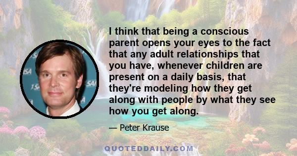 I think that being a conscious parent opens your eyes to the fact that any adult relationships that you have, whenever children are present on a daily basis, that they're modeling how they get along with people by what