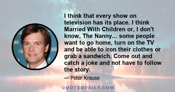 I think that every show on television has its place. I think Married With Children or, I don't know, The Nanny... some people want to go home, turn on the TV and be able to iron their clothes or grab a sandwich. Come