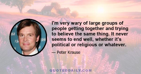 I'm very wary of large groups of people getting together and trying to believe the same thing. It never seems to end well, whether it's political or religious or whatever.