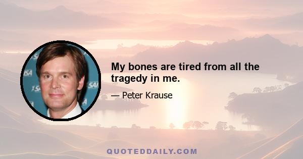 My bones are tired from all the tragedy in me.