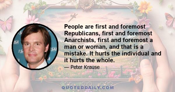 People are first and foremost Republicans, first and foremost Anarchists, first and foremost a man or woman, and that is a mistake. It hurts the individual and it hurts the whole.