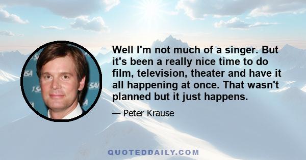 Well I'm not much of a singer. But it's been a really nice time to do film, television, theater and have it all happening at once. That wasn't planned but it just happens.