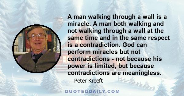 A man walking through a wall is a miracle. A man both walking and not walking through a wall at the same time and in the same respect is a contradiction. God can perform miracles but not contradictions - not because his 