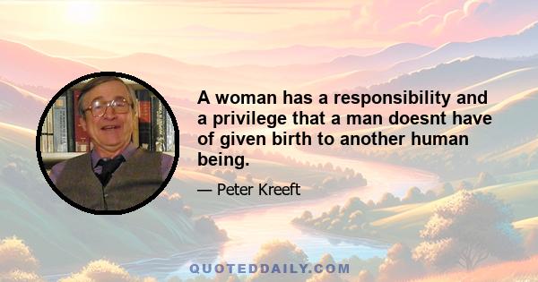 A woman has a responsibility and a privilege that a man doesnt have of given birth to another human being.