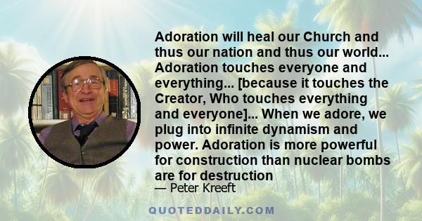 Adoration will heal our Church and thus our nation and thus our world... Adoration touches everyone and everything... [because it touches the Creator, Who touches everything and everyone]... When we adore, we plug into