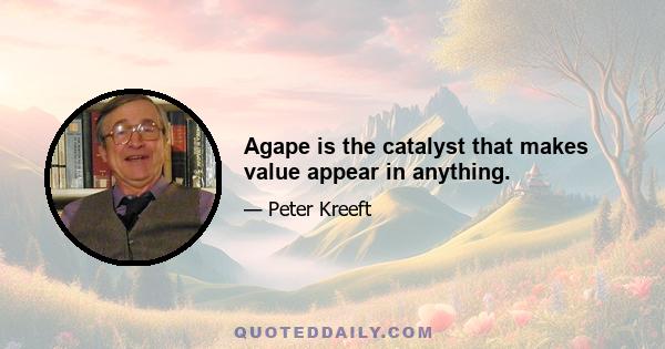 Agape is the catalyst that makes value appear in anything.