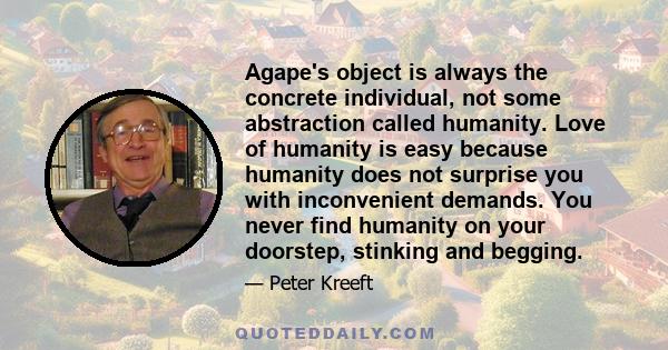 Agape's object is always the concrete individual, not some abstraction called humanity. Love of humanity is easy because humanity does not surprise you with inconvenient demands. You never find humanity on your