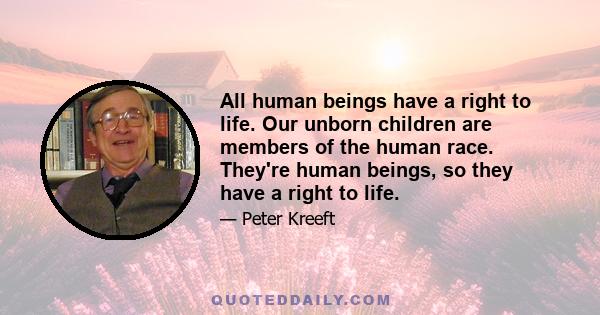 All human beings have a right to life. Our unborn children are members of the human race. They're human beings, so they have a right to life.