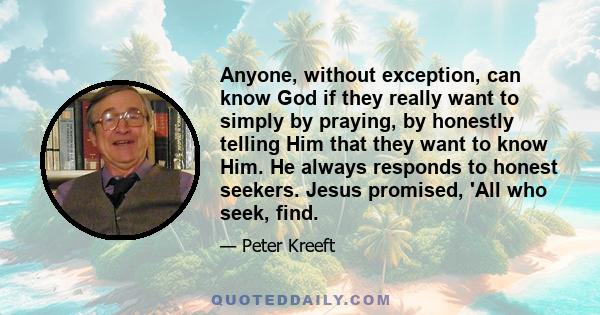 Anyone, without exception, can know God if they really want to simply by praying, by honestly telling Him that they want to know Him. He always responds to honest seekers. Jesus promised, 'All who seek, find.