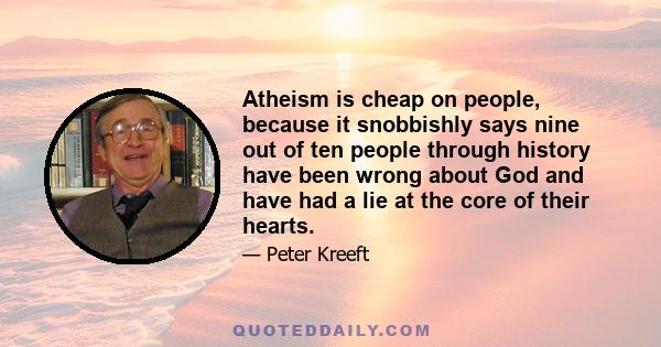 Atheism is cheap on people, because it snobbishly says nine out of ten people through history have been wrong about God and have had a lie at the core of their hearts.