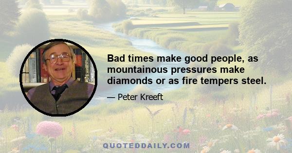 Bad times make good people, as mountainous pressures make diamonds or as fire tempers steel.