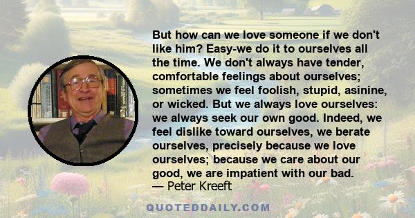 But how can we love someone if we don't like him? Easy-we do it to ourselves all the time. We don't always have tender, comfortable feelings about ourselves; sometimes we feel foolish, stupid, asinine, or wicked. But we 