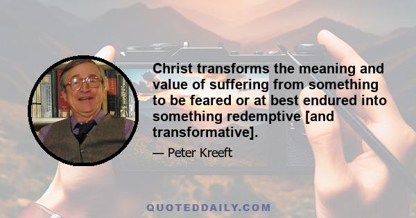 Christ transforms the meaning and value of suffering from something to be feared or at best endured into something redemptive [and transformative].