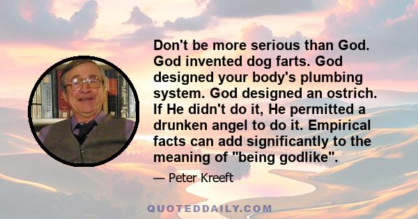 Don't be more serious than God. God invented dog farts. God designed your body's plumbing system. God designed an ostrich. If He didn't do it, He permitted a drunken angel to do it. Empirical facts can add significantly 