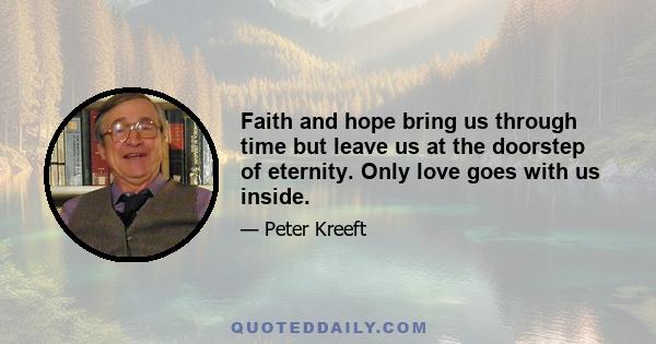 Faith and hope bring us through time but leave us at the doorstep of eternity. Only love goes with us inside.