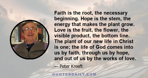 Faith is the root, the necessary beginning. Hope is the stem, the energy that makes the plant grow. Love is the fruit, the flower, the visible product, the bottom line. The plant of our new life in Christ is one; the