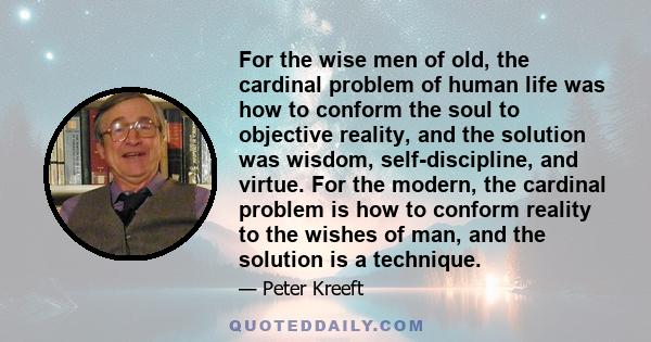 For the wise men of old, the cardinal problem of human life was how to conform the soul to objective reality, and the solution was wisdom, self-discipline, and virtue. For the modern, the cardinal problem is how to