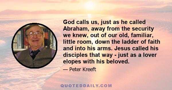 God calls us, just as he called Abraham, away from the security we knew, out of our old, familiar, little room, down the ladder of faith and into his arms. Jesus called his disciples that way - just as a lover elopes