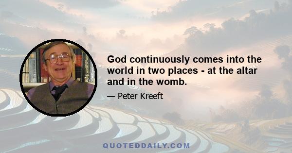 God continuously comes into the world in two places - at the altar and in the womb.