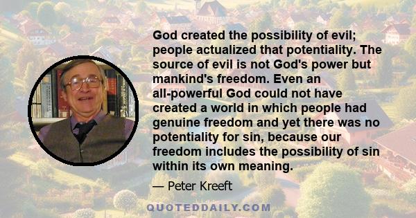 God created the possibility of evil; people actualized that potentiality. The source of evil is not God's power but mankind's freedom. Even an all-powerful God could not have created a world in which people had genuine