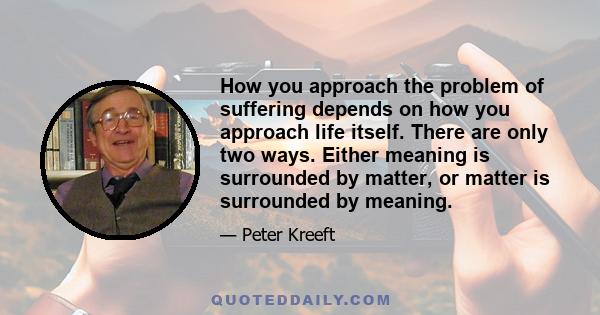 How you approach the problem of suffering depends on how you approach life itself. There are only two ways. Either meaning is surrounded by matter, or matter is surrounded by meaning.