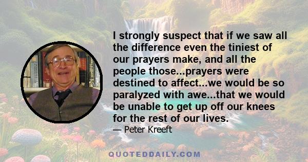 I strongly suspect that if we saw all the difference even the tiniest of our prayers make, and all the people those...prayers were destined to affect...we would be so paralyzed with awe...that we would be unable to get