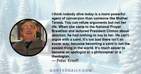 I think nobody alive today is a more powerful agent of conversion than someone like Mother Teresa. You can refute arguments but not her life. When she came to the National Prayer Breakfast and lectured President Clinton 