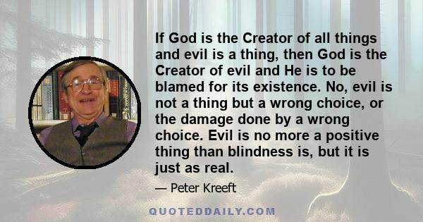 If God is the Creator of all things and evil is a thing, then God is the Creator of evil and He is to be blamed for its existence. No, evil is not a thing but a wrong choice, or the damage done by a wrong choice. Evil