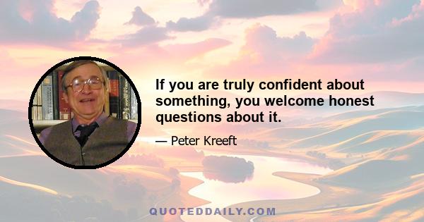 If you are truly confident about something, you welcome honest questions about it.