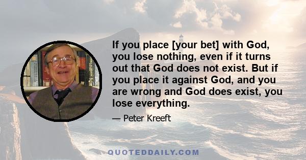 If you place [your bet] with God, you lose nothing, even if it turns out that God does not exist. But if you place it against God, and you are wrong and God does exist, you lose everything.