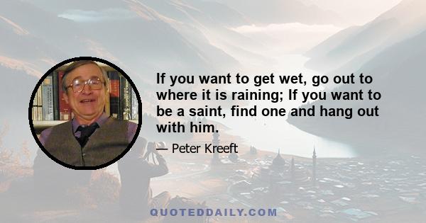 If you want to get wet, go out to where it is raining; If you want to be a saint, find one and hang out with him.