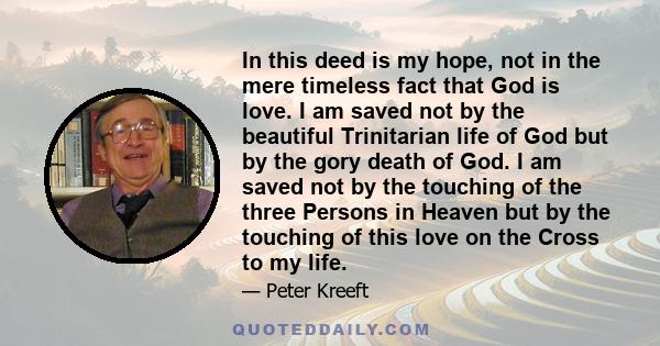 In this deed is my hope, not in the mere timeless fact that God is love. I am saved not by the beautiful Trinitarian life of God but by the gory death of God. I am saved not by the touching of the three Persons in