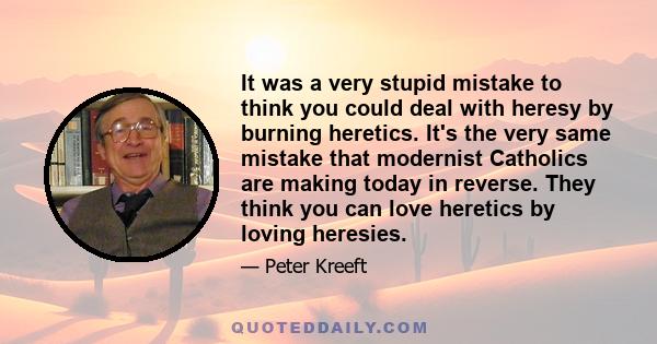 It was a very stupid mistake to think you could deal with heresy by burning heretics. It's the very same mistake that modernist Catholics are making today in reverse. They think you can love heretics by loving heresies.