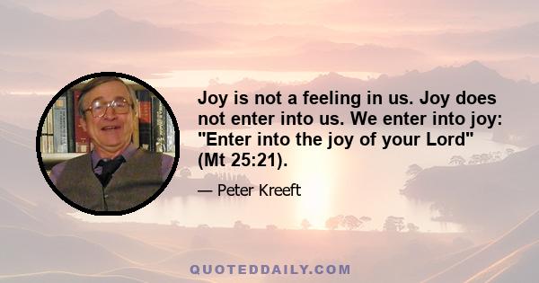 Joy is not a feeling in us. Joy does not enter into us. We enter into joy: Enter into the joy of your Lord (Mt 25:21).