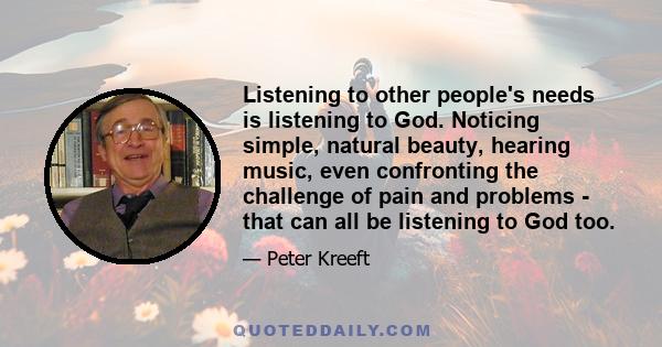 Listening to other people's needs is listening to God. Noticing simple, natural beauty, hearing music, even confronting the challenge of pain and problems - that can all be listening to God too.