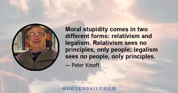 Moral stupidity comes in two different forms: relativism and legalism. Relativism sees no principles, only people; legalism sees no people, only principles.